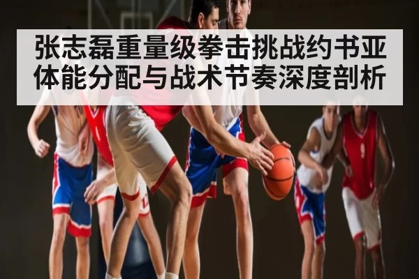 张志磊重量级拳击挑战约书亚体能分配与战术节奏深度剖析